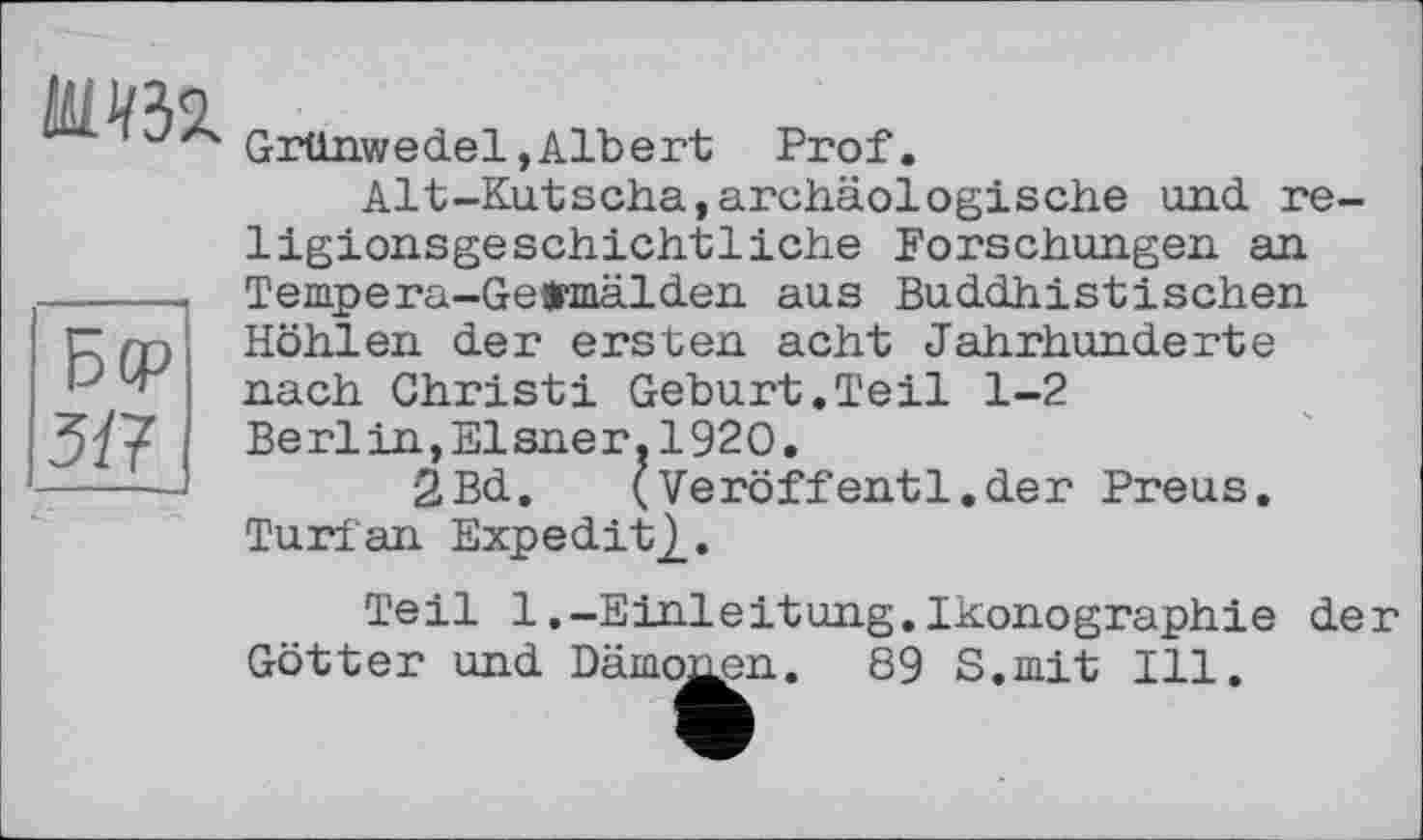 ﻿шш
Grünwedel,Albert Prof.
Alt-Kutscha,archäologische und religionsgeschichtliche Forschungen an Tempera-Gefcmälden aus Buddhistischen Höhlen der ersten acht Jahrhunderte nach Christi Geburt.Teil 1-2 Berlin,Elsner.1920.
2Bd.	(Veröffentl.der Preus.
Turfan Expedite.
Teil 1.-Einleitung.Ikonographie der Götter und Dämonen. 89 S.mit Ill.